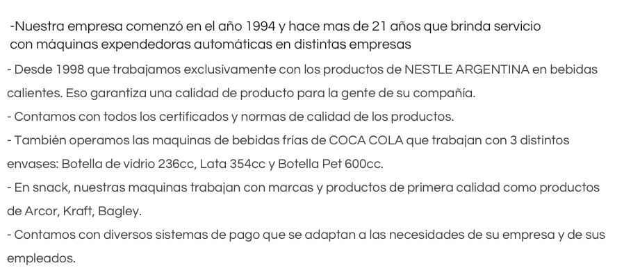 - Nuestra empresa comenzó en el año 1994 y hace casi 20 años que brinda servicio con maquinas expendedoras automáticas en distintas empresas.
- Desde 1998 que trabajamos exclusivamente con los productos de NESTLE ARGENTINA en bebidas calientes. Eso garantiza una calidad de producto para la gente de su compañía. - Contamos con todos los certificados y normas de calidad de los productos.- También operamos las maquinas de bebidas frías de COCA COLA que trabajan con 3 distintos envases: Botella de vidrio 236cc, Lata 354cc y Botella Pet 600cc. - En snack, nuestras maquinas trabajan con marcas y productos de primera calidad como productos de Arcor, Kraft, Bagley.- Contamos con diversos sistemas de pago que se adaptan a las necesidades de su empresa y de sus empleados.